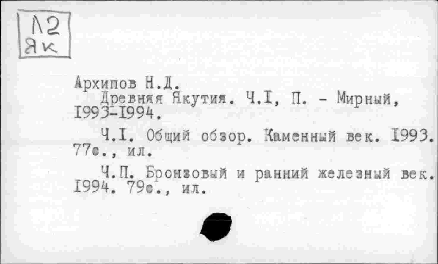 ﻿l\2
Архипов Н.Д.
Древняя Якутия. Ч.І, П. - Мирный, 1993-1994.
Ч.І. Общий обзор. Каменный век. 1993. 77»., ил.
Ч.П. Бронзовый и ранний железный век.
1994. 79с., ил.